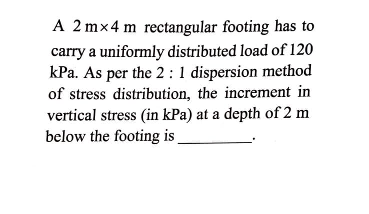 A 2 m×4 m rectangular footing has to
carry a uniformly distributed load of 120
kPa. As per the 2 :1 dispersion method
of stress distribution, the increment in
vertical stress (in kPa) at a depth of 2 m
below the footing is
