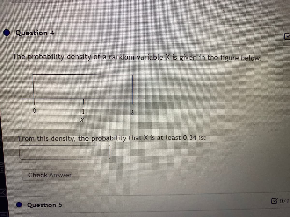 Question 4
The probability density of a random variable X is given in the figure below.
1.
From this density, the probability that X is at least 0.34 is:
Check Answer
B0/1
Question 5
