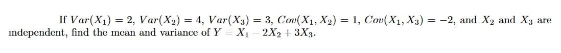 If Var(X1) = 2, Var(X2) = 4, Var(X3) = 3, Cov(X1, X2) = 1, Cov(X1, X3) = -2, and X2 and X3 are
independent, find the mean and variance of Y = X1 – 2X2+3X3.
