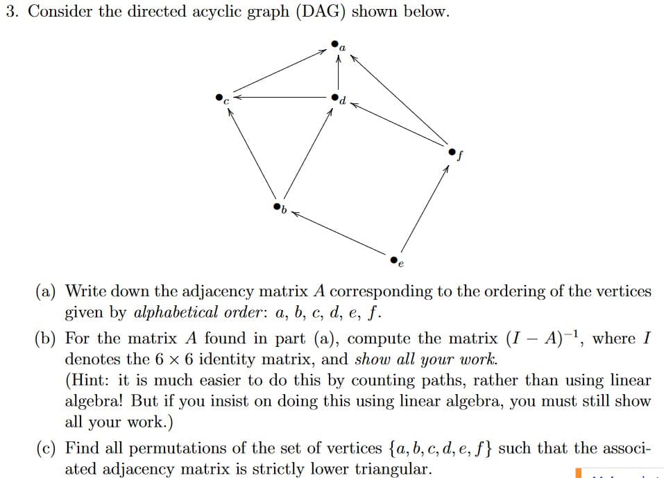 3. Consider the directed acyclic graph (DAG) shown below.
(a) Write down the adjacency matrix A corresponding to the ordering of the vertices
given by alphabetical order: a, b, c, d, e, f.
(b) For the matrix A found in part (a), compute the matrix (I – A)-1, where I
denotes the 6 x 6 identity matrix, and show all your work.
(Hint: it is much easier to do this by counting paths, rather than using linear
algebra! But if you insist on doing this using linear algebra, you must still show
all your work.)
(c) Find all permutations of the set of vertices {a, b, c, d, e, f} such that the associ-
ated adjacency matrix is strictly lower triangular.
