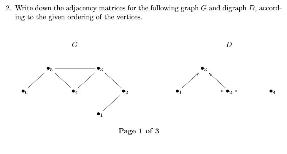 2. Write down the adjacency matrices for the following graph G and digraph D, accord-
ing to the given ordering of the vertices.
G
D
Page 1 of 3
