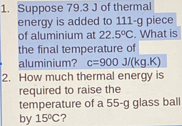1. Suppose 79.3 J of thermal
energy is added to 111-g piece
of aluminium at 22.5°C. What is
the final temperature of
aluminium? c=900 J/(kg.K)
2. How much thermal energy is
required to raise the
temperature of a 55-g glass ball
by 15°C?
