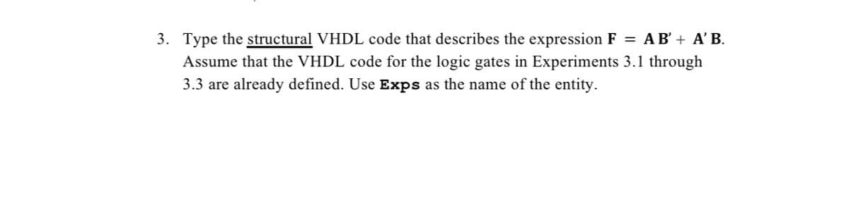 3. Type the structural VHDL code that describes the expression F = AB' + A' B.
Assume that the VHDL code for the logic gates in Experiments 3.1 through
3.3 are already defined. Use Exps as the name of the entity.
