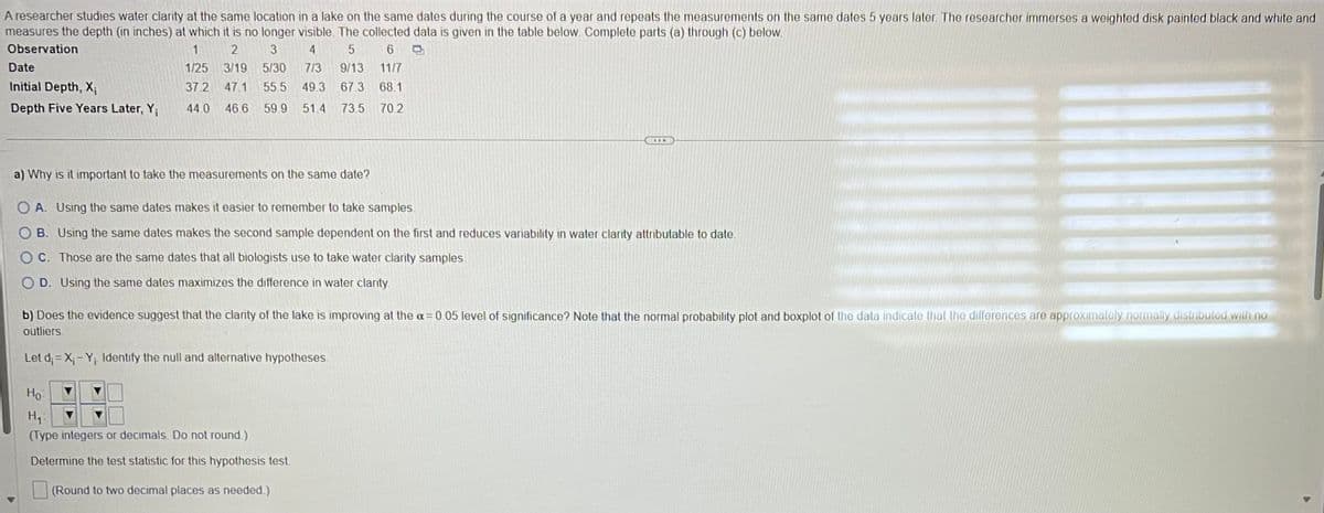 A researcher studies water clarity at the same location in a lake on the same dates during the course of a year and repeats the measurements on the same dates 5 years later. The researcher immerses a weighted disk painted black and white and
measures the depth (in inches) at which it is no longer visible. The collected data is given in the table below. Complete parts (a) through (c) below.
Observation
1
2
3
4
5
6
1/25 3/19 5/30 713 9/13 11/7
37.2 47.1 55.5 49.3 67.3 68.1
44.0 46.6 59.9 51.4 73.5 70.2
Date
Initial Depth, X₁
Depth Five Years Later, Y;
a) Why is it important to take the measurements on the same date?
▶
OA. Using the same dates makes it easier to remember to take samples.
OB. Using the same dates makes the second sample dependent on the first and reduces variability in water clarity attributable to date.
OC. Those are the same dates that all biologists use to take water clarity samples.
OD. Using the same dates maximizes the difference in water clarity.
b) Does the evidence suggest that the clarity of the lake is improving at the a= 0.05 level of significance? Note that the normal probability plot and boxplot of the data indicate that the differences are approximately normally distributed with no
outliers.
Let d;=X₁-Y₁. Identify the null and alternative hypotheses.
Ho
H₁
(Type integers or decimals. Do not round.)
Determine the test statistic for this hypothesis test.
(Round to two decimal places as needed.)