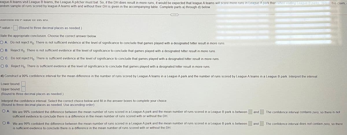 League A teams visit League B teams, the League A pitcher must bat. So, if the DH does result in more runs, it would be expected that league A teams will score more runs in League A park than when visiting League B parks. To test this claim,
andom sample of runs scored by league A teams with and without their DH is given in the accompanying table. Complete parts a) through d) below.
Determine the P-value for this test
P-value = (Round to three decimal places as needed.)
State the appropriate conclusion. Choose the correct answer below.
O A. Do not reject Ho. There is not sufficient evidence at the level of significance to conclude that games played with a designated hitter result in more runs.
OB. Reject Ho. There is not sufficient evidence at the level of significance to conclude that games played with a designated hitter result in more runs.
OC. Do not reject Ho. There is sufficient evidence at the level of significance to conclude that games played with a designated hitter result in more runs.
OD. Reject Ho. There is sufficient evidence at the level of significance to conclude that games played with a designated hitter result in more runs.
d) Construct a 99% confidence interval for the mean difference in the number of runs scored by League A teams in a League A park and the number of runs scored by League A teams in a League B park. Interpret the interval.
Lower bound:
Upper bound
(Round to three decimal places as needed.)
Interpret the confidence interval. Select the correct choice below and fill in the answer boxes to complete your choice.
(Round to three decimal places as needed. Use ascending order)
O A. We are 99% confident the difference between the mean number of runs scored in a League A park and the mean number of runs scored in a League B park is between
sufficient evidence to conclude there is a difference in the mean number of runs scored with or without the DH.
OB. We are 99% confident the difference between the mean number of runs scored in a League A park and the mean number of runs scored in a League B park is between
is sufficient evidence to conclude there is a difference in the mean number of runs scored with or without the DH.
and
and
The confidence interval contains zero, so there is not
The confidence interval does not contain zero, so there