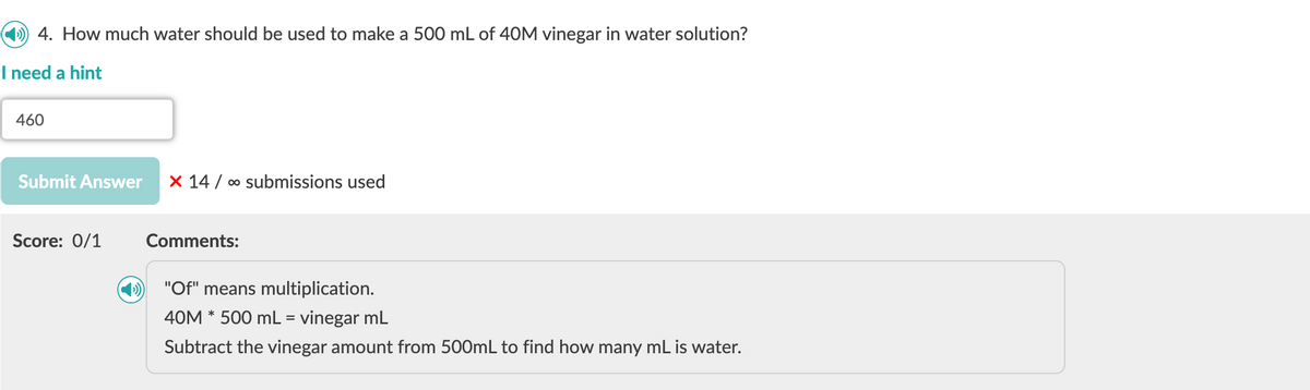 4. How much water should be used to make a 500 mL of 40M vinegar in water solution?
I need a hint
460
Submit Answer X 14∞ submissions used
Score: 0/1
Comments:
"Of" means multiplication.
40M * 500 mL = vinegar mL
Subtract the vinegar amount from 500mL to find how many mL is water.