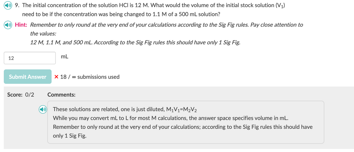 49. The initial concentration of the solution HCI is 12 M. What would the volume of the initial stock solution (V1)
need to be if the concentration was being changed to 1.1 M of a 500 mL solution?
Hint: Remember to only round at the very end of your calculations according to the Sig Fig rules. Pay close attention to
the values:
12 M, 1.1 M, and 500 mL. According to the Sig Fig rules this should have only 1 Sig Fig.
12
mL
Submit Answer X 18 ∞o submissions used
Score: 0/2
Comments:
These solutions are related, one is just diluted, M₁V₁1=M2V2
While you may convert mL to L for most M calculations, the answer space specifies volume in mL.
Remember to only round at the very end of your calculations; according to the Sig Fig rules this should have
only 1 Sig Fig.