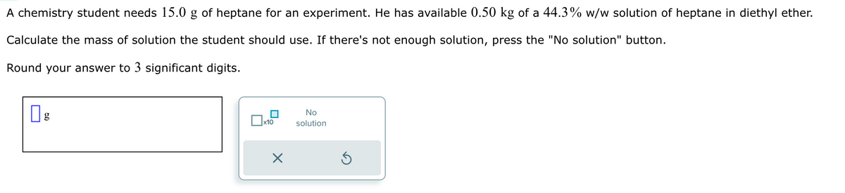 A chemistry student needs 15.0 g of heptane for an experiment. He has available 0.50 kg of a 44.3% w/w solution of heptane in diethyl ether.
Calculate the mass of solution the student should use. If there's not enough solution, press the "No solution" button.
Round your answer to 3 significant digits.
g
x10
No
solution