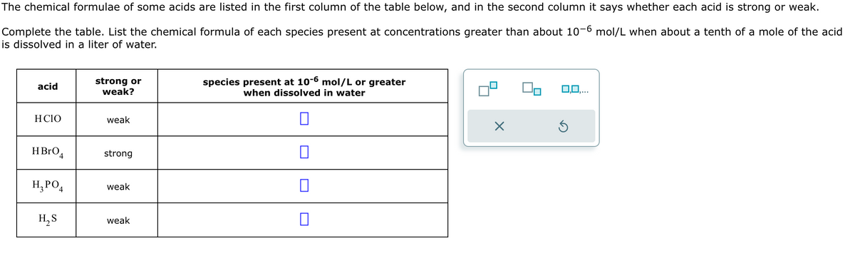 The chemical formulae of some acids are listed in the first column of the table below, and in the second column it says whether each acid is strong or weak.
Complete the table. List the chemical formula of each species present at concentrations greater than about 10-6 mol/L when about a tenth of a mole of the acid
is dissolved in a liter of water.
acid
strong or
weak?
HCIO
weak
HBrO4
strong
H₂PO
H₂S
species present at 10-6 mol/L or greater
when dissolved in water
weak
☐
weak
☐
Х
5