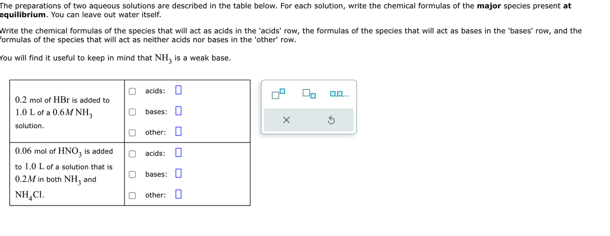 The preparations of two aqueous solutions are described in the table below. For each solution, write the chemical formulas of the major species present at
equilibrium. You can leave out water itself.
Write the chemical formulas of the species that will act as acids in the 'acids' row, the formulas of the species that will act as bases in the 'bases' row, and the
formulas of the species that will act as neither acids nor bases in the 'other' row.
You will find it useful to keep in mind that NH3 is a weak base.
acids: ☐
0.2 mol of HBr is added to
1.0 L of a 0.6M NH3
solution.
bases:
☑
other: ☐
0.06 mol of HNO3 is added
acids: ☐
to 1.0 L of a solution that is
bases: ☐
0.2M in both NH3 and
NH,C1.
4
other: ☐
0,0,...