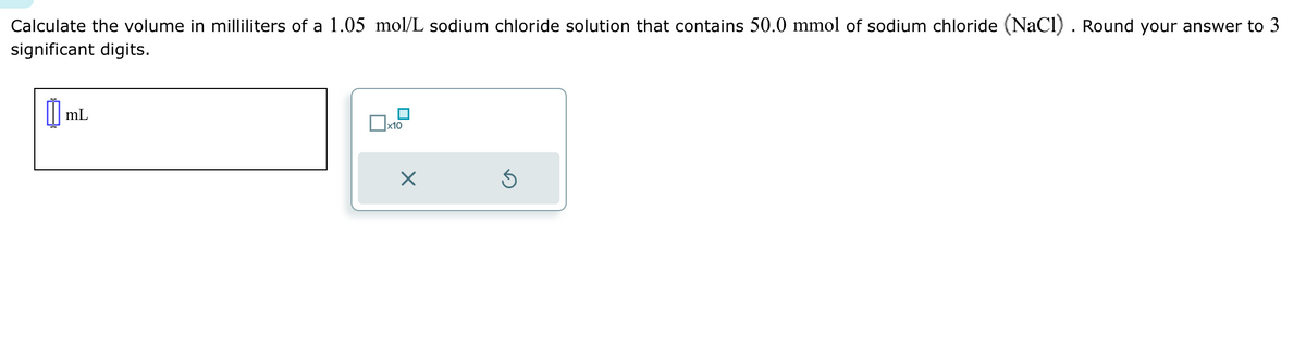 Calculate the volume in milliliters of a 1.05 mol/L sodium chloride solution that contains 50.0 mmol of sodium chloride (NaCl). Round your answer to 3
significant digits.
mL
□ ×10