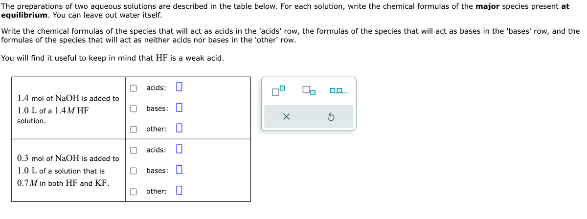 The preparations of two aqueous solutions are described in the table below. For each solution, write the chemical formulas of the major species present at
equilibrium. You can leave out water itself.
Write the chemical formulas of the species that will act as acids in the 'acids' row, the formulas of the species that will act as bases in the 'bases' row, and the
formulas of the species that will act as neither acids nor bases in the 'other' row.
You will find it useful to keep in mind that HF is a weak acid.
acids:
1.4 mol of NaOH is added to
1.0 L of a 1.4M HF
solution.
bases: ☐
☑
other: ☐
acids:
0.3 mol of NaOH is added to
1.0 L of a solution that is
bases: ☐
0.7M in both HF and KF.
other: ☐