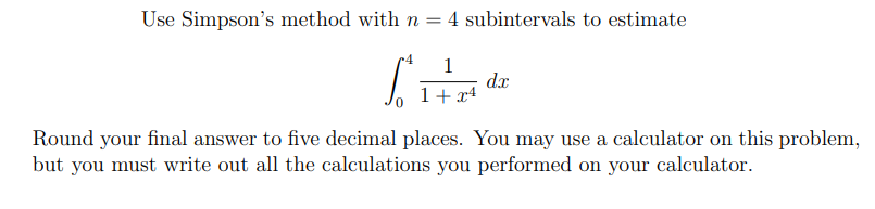 Use Simpson's method with n = 4 subintervals to estimate
1
dx
1+ x4
Round your final answer to five decimal places. You may use a calculator on this problem,
but you must write out all the calculations you performed on your calculator.
