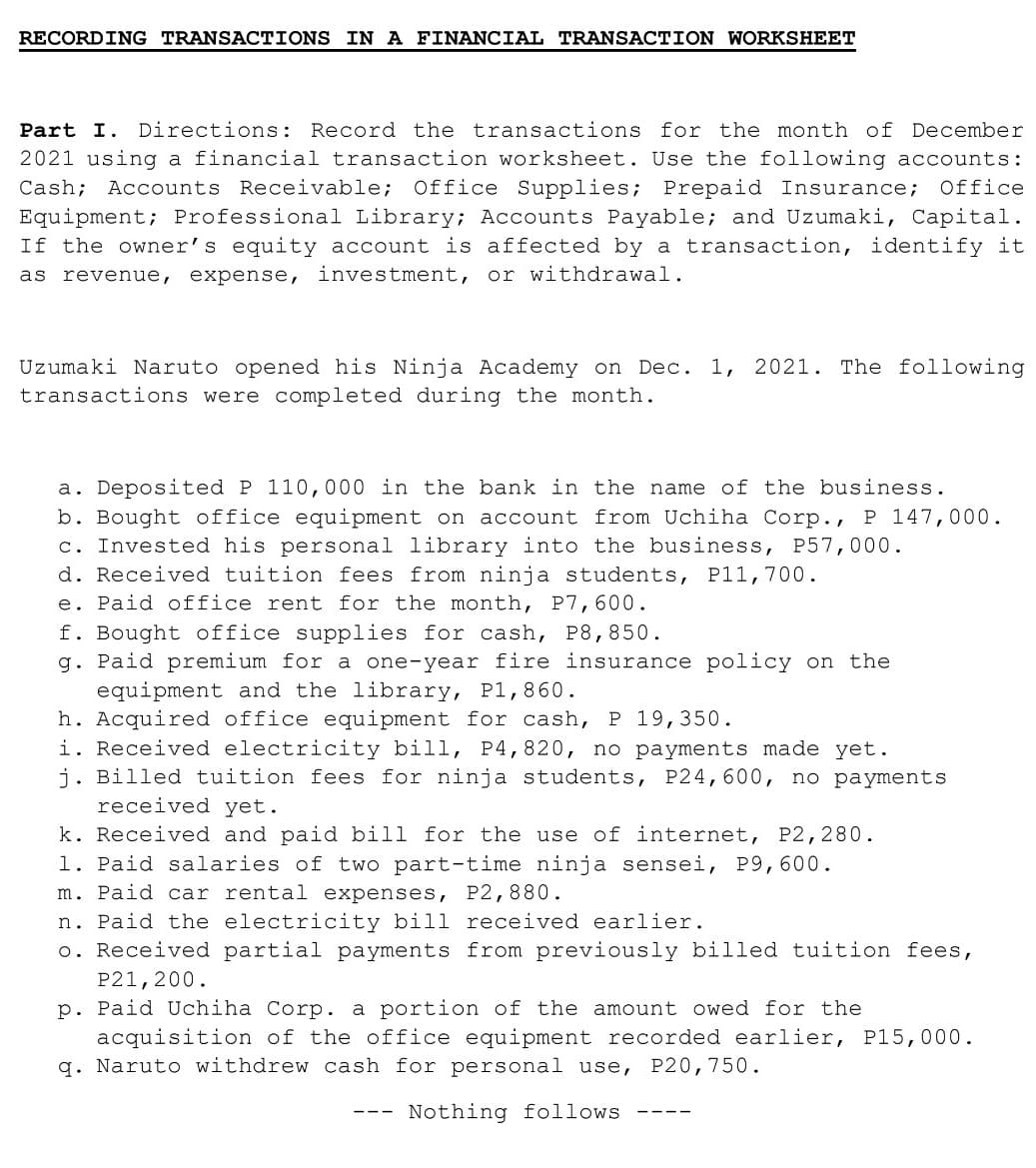 RECORDING TRANSACTIONS IN A FINANCIAL TRANSACTION WORKSHEET
Part I. Directions: Record the transactions for the month of December
2021 using a financial transaction worksheet. Use the following accounts:
Cash; Accounts Receivable; Office Supplies; Prepaid Insurance;
Equipment; Professional Library; Accounts Payable; and Uzumaki, Capital.
If the owner's equity account is affected by a transaction, identify it
Office
as revenue, expense, investment, or withdrawal.
Uzumaki Naruto opened his Ninja Academy on Dec. 1, 2021. The following
transactions were completed during the month.
a. Deposited P 110,000 in the bank in the name of the business.
b. Bought office equipment on account from Uchiha Corp., P 147,000.
c. Invested his personal library into the business, P57,000.
d. Received tuition fees from ninja students, Pl1,700.
e. Paid office rent for the month, P7,600.
f. Bought office supplies for cash, P8,850.
g. Paid premium for a one-year fire insurance policy on the
equipment and the library, P1,860.
h. Acquired office equipment for cash, P 19,350.
i. Received electricity bill, P4,820, no payments made yet.
j. Billed tuition fees for ninja students, P24,600, no payments
received yet.
k. Received and paid bill for the use of internet, P2,280.
1. Paid salaries of two part-time ninja sensei, P9,600.
m. Paid car rental expenses, P2,880.
n. Paid the electricity bill received earlier.
o. Received partial payments from previously billed tuition fees,
P21,200.
p. Paid Uchiha Corp. a portion of the amount owed for the
acquisition of the office equipment recorded earlier, P15,000.
q. Naruto withdrew cash for personal use, P20,750.
Nothing follows
-- -
