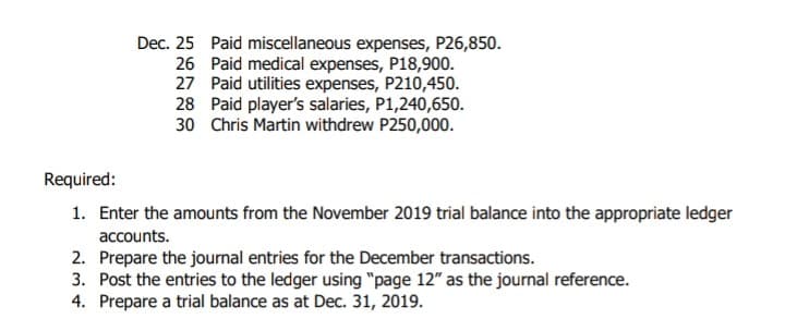 Dec. 25 Paid miscellaneous expenses, P26,850.
26 Paid medical expenses, P18,900.
27 Paid utilities expenses, P210,450.
28 Paid player's salaries, P1,240,650.
30 Chris Martin withdrew P250,000.
Required:
1. Enter the amounts from the November 2019 trial balance into the appropriate ledger
accounts.
2. Prepare the journal entries for the December transactions.
3. Post the entries to the ledger using "page 12" as the journal reference.
4. Prepare a trial balance as at Dec. 31, 2019.
