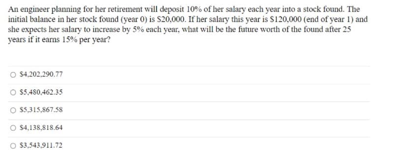 An engineer planning for her retirement will deposit 10% of her salary each year into a stock found. The
initial balance in her stock found (year 0) is S20,000. If her salary this year is $120,000 (end of year 1) and
she expects her salary to increase by 5% each year, what will be the future worth of the found after 25
years if it earns 15% per year?
O $4,202.290.77
O 5,480,462.35
O 5,315,867.58
O $4,138,818.64
O 3,543,911.72
