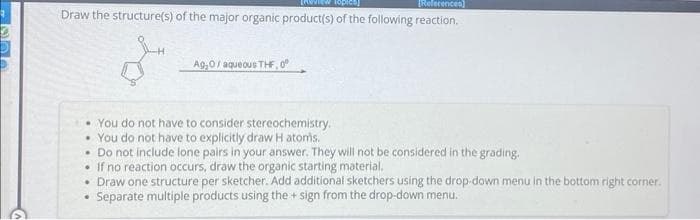ENVVIEW top
[References]
Draw the structure(s) of the major organic product(s) of the following reaction.
Ag,0 / aqueous THF,0°
• You do not have to consider stereochemistry.
• You do not have to explicitly draw H atoms.
• Do not include lone pairs in your answer. They will not be considered in the grading.
If no reaction occurs, draw the organic starting material.
• Draw one structure per sketcher. Add additional sketchers using the drop-down menu in the bottom right corner.
Separate multiple products using the + sign from the drop-down menu.
.
.