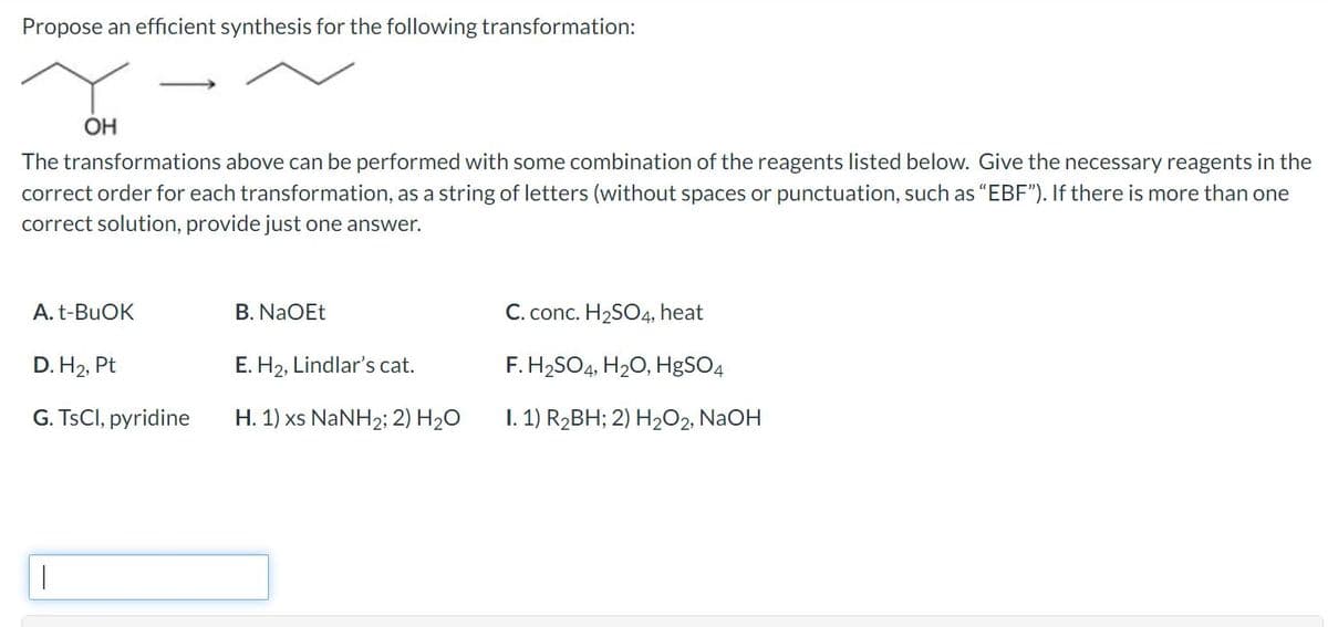 Propose an efficient synthesis for the following transformation:
OH
The transformations above can be performed with some combination of the reagents listed below. Give the necessary reagents in the
correct order for each transformation, as a string of letters (without spaces or punctuation, such as "EBF"). If there is more than one
correct solution, provide just one answer.
A. t-BuOK
D. H₂, Pt
G. TsCl, pyridine
B. NaOEt
E. H₂, Lindlar's cat.
H. 1) xs NaNH2; 2) H₂O
C. conc. H₂SO4, heat
F. H₂SO4, H₂O, HgSO4
I. 1) R₂BH; 2) H₂O2, NaOH