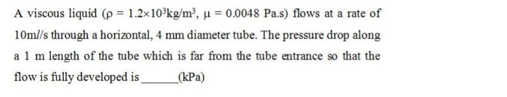 A viscous liquid (p = 1.2x10³kg/m³, μ = 0.0048 Pa.s) flows at a rate of
10ml/s through a horizontal, 4 mm diameter tube. The pressure drop along
a 1 m length of the tube which is far from the tube entrance so that the
flow is fully developed is (kPa)