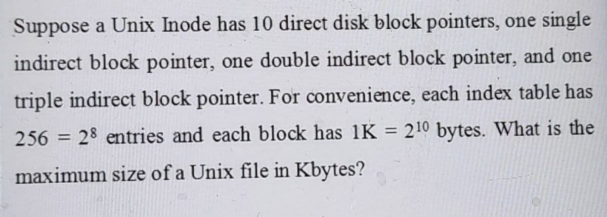 Suppose a Unix Inode has 10 direct disk block pointers, one single
indirect block pointer, one double indirect block pointer, and one
triple indirect block pointer. For convenience, each index table has
256 = 28 entries and each block has 1K = 210 bytes. What is the
maximum size of a Unix file in Kbytes?