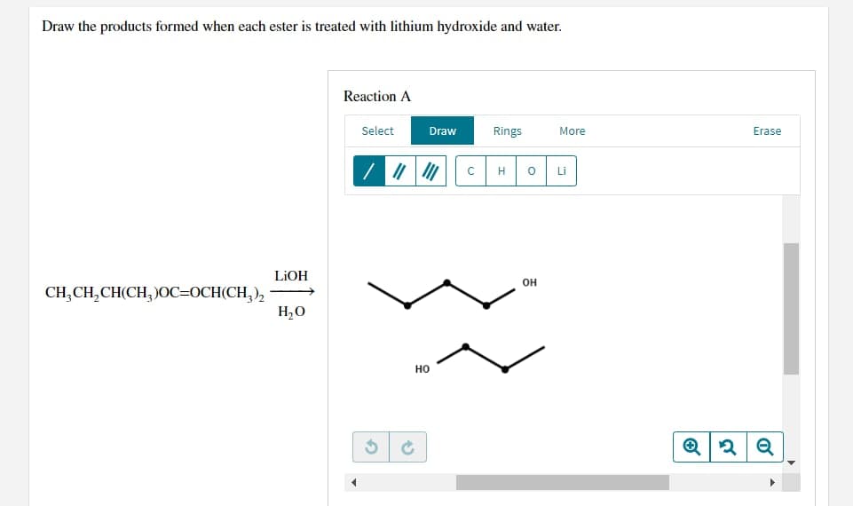 Draw the products formed when each ester is treated with lithium hydroxide and water.
Reaction A
Select
Draw
Rings
More
CH3CH₂CH(CH3)OC=OCH(CH3)₂
LiOH
H₂O
||||||
HO
3 Ć
H O
OH
Li
Erase
Q2Q