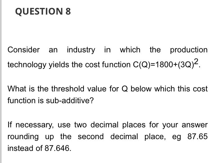 QUESTION 8
Consider an industry in which the production
technology yields the cost function C(Q)=1800+(3Q)².
What is the threshold value for Q below which this cost
function is sub-additive?
If necessary, use two decimal places for your answer
rounding up the second decimal place, eg 87.65
instead of 87.646.