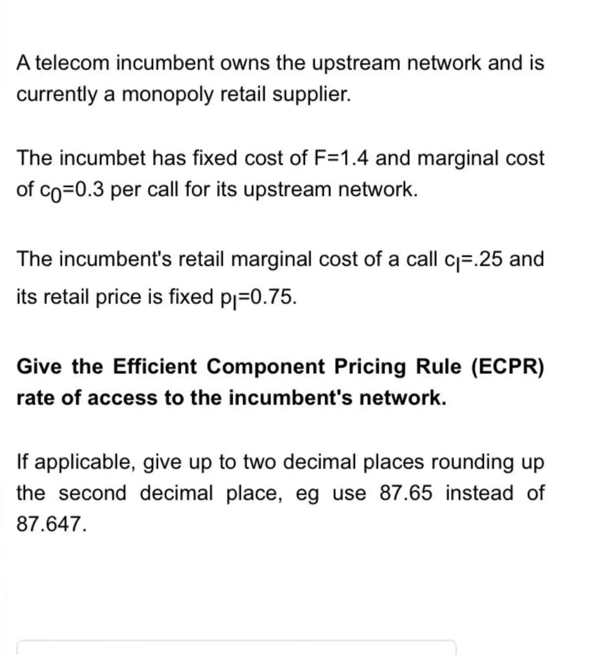 A telecom incumbent owns the upstream network and is
currently a monopoly retail supplier.
The incumbet has fixed cost of F=1.4 and marginal cost
of co=0.3 per call for its upstream network.
The incumbent's retail marginal cost of a call c₁.25 and
its retail price is fixed p₁=0.75.
Give the Efficient Component Pricing Rule (ECPR)
rate of access to the incumbent's network.
If applicable, give up to two decimal places rounding up
the second decimal place, eg use 87.65 instead of
87.647.