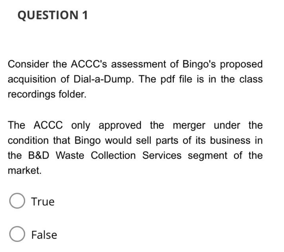 QUESTION 1
Consider the ACCC's assessment of Bingo's proposed
acquisition of Dial-a-Dump. The pdf file is in the class
recordings folder.
The ACCC only approved the merger under the
condition that Bingo would sell parts of its business in
the B&D Waste Collection Services segment of the
market.
O True
O False
