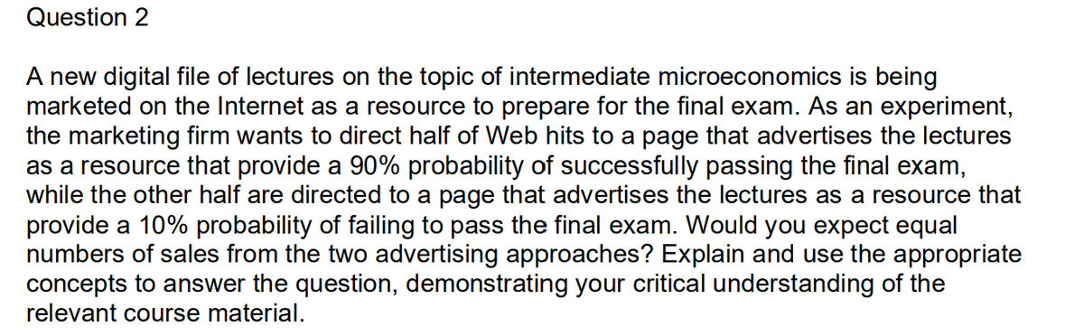 Question 2
A new digital file of lectures on the topic of intermediate microeconomics is being
marketed on the Internet as a resource to prepare for the final exam. As an experiment,
the marketing firm wants to direct half of Web hits to a page that advertises the lectures
as a resource that provide a 90% probability of successfully passing the final exam,
while the other half are directed to a page that advertises the lectures as a resource that
provide a 10% probability of failing to pass the final exam. Would you expect equal
numbers of sales from the two advertising approaches? Explain and use the appropriate
concepts to answer the question, demonstrating your critical understanding of the
relevant course material.