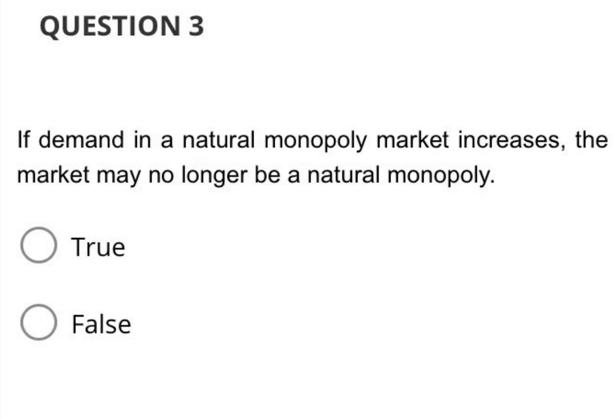 QUESTION 3
If demand in a natural monopoly market increases, the
market may no longer be a natural monopoly.
O True
O False
