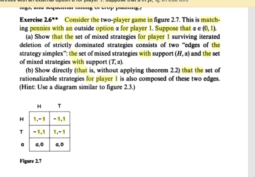 "gɔ, aiu ovyuvntiai ti"g VI CIUP pianig.j
Exercise 2.6** Consider the two-player game in figure 2.7. This is match-
ing pennies with an outside option æ for player 1. Suppose that a e (0, 1).
(a) Show that the set of mixed strategies for player 1 surviving iterated
deletion of strictly dominated strategies consists of two "edges of the
strategy simplex": the set of mixed strategies with support (H, a) and the set
of mixed strategies with support (T, ¤).
(b) Show directly (that is, without applying theorem 2.2) that the set of
rationalizable strategies for player 1 is also composed of these two edges.
(Hint: Use a diagram similar to figure 2.3.)
H T
H
1,-1
-1,1
T
-1,1
1,-1
a
a,0
a,0
Figure 2.7

