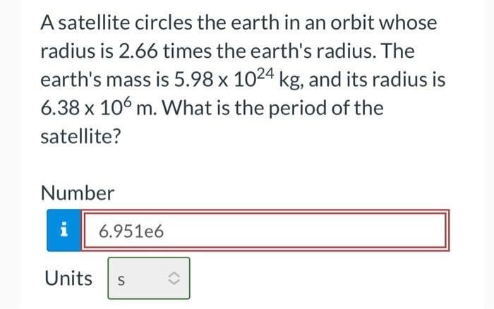 A satellite circles the earth in an orbit whose
radius is 2.66 times the earth's radius. The
earth's mass is 5.98 x 1024 kg, and its radius is
6.38 x 106 m. What is the period of the
satellite?
Number
i
6.951e6
Units S
