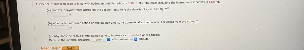 A spherical weather balloon is filled with hydrogen until its radius is 3.30 m. Its total mass including the instruments it carries is 13.0 kg.
(a) Find the buoyant force acting on the balloon, assuming the density of air is 1.29 kg/m³.
(b) What is the net force acting on the balloon and its instruments after the balloon is released from the ground?
(c) Why does the radius of the balloon tend to increase as it rises to higher altitude?
Because the external pressure
O with
---Select-- altitude.
---Select---
Need Help?
Read It
