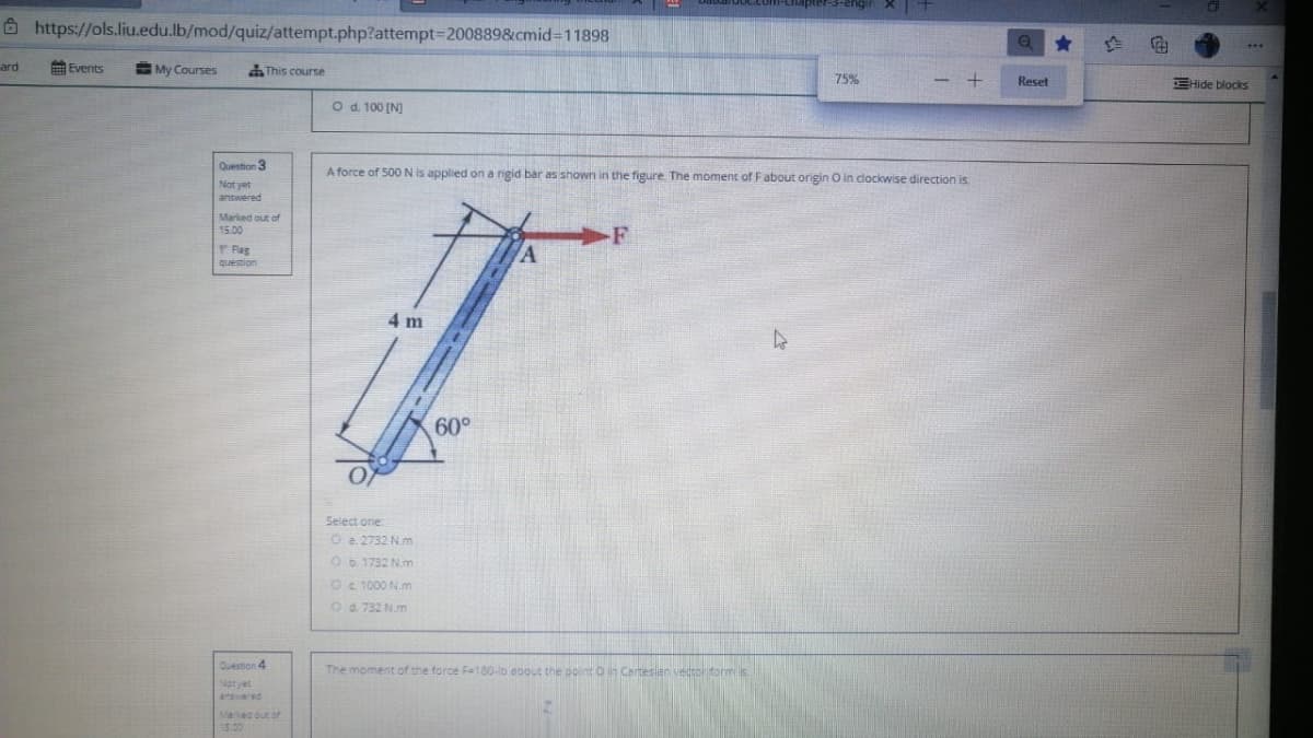 8 https://ols.liu.edu.lb/mod/quiz/attempt.php?attempt3D200889&cmid3D11898
ard
Events
My Courses
This course
75%
Reset
EHide blocks
O d 100 [N)
Question 3
A force of 500 N is applied on a rigid bar as shown in the figure. The moment of Fabout origin O in clockwise direction is.
Not yet
answered
Marked out of
15.00
F
Fag
question
4 m
60°
Select one
O a. 2732 N.m
O 1732 N.m
Oc 1000 N.m
Od. 732 N.m
Duestion 4
The moment of the force F=180-b a0out the point o in Cartesien vedtolitorms
Not yet
anered
Maec out of
5.00
