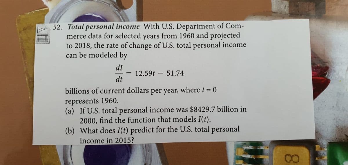 52. Total personal income With U.S. Department of Com-
merce data for selected years from 1960 and projected
to 2018, the rate of change of U.S. total personal income
can be modeled by
dI
12.59t - 51.74
dt
billions of current dollars per year, where t = 0
represents 1960.
(a) If U.S. total personal income was $8429.7 billion in
2000, find the function that models I(t).
(b) What does I(t) predict for the U.S. total personal
income in 2015?
08.
