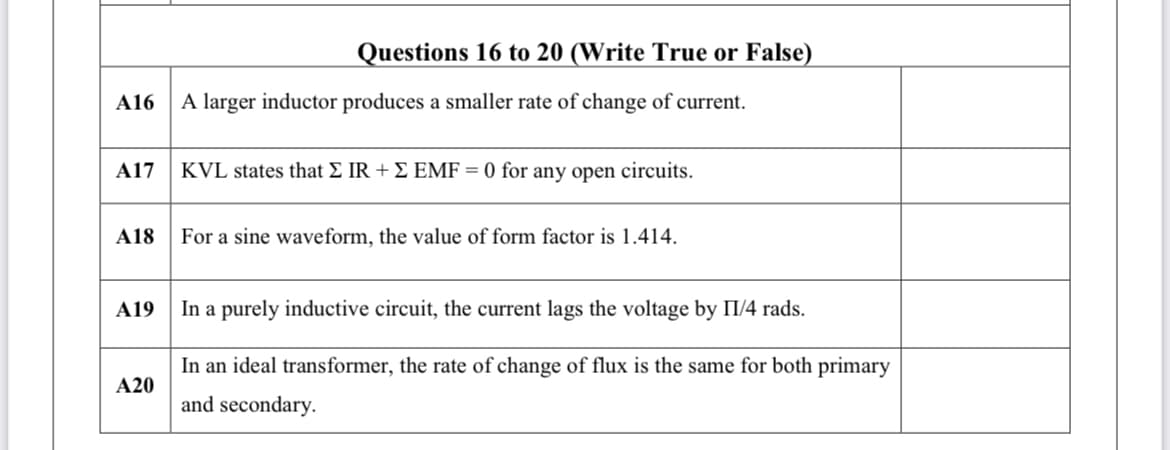 Questions 16 to 20 (Write True or False)
A16
A larger inductor produces a smaller rate of change of current.
A17
KVL states that E IR + E EMF = 0 for any open circuits.
A18
For a sine waveform, the value of form factor is 1.414.
A19
In a purely inductive circuit, the current lags the voltage by II/4 rads.
In an ideal transformer, the rate of change of flux is the same for both primary
A20
and secondary.
