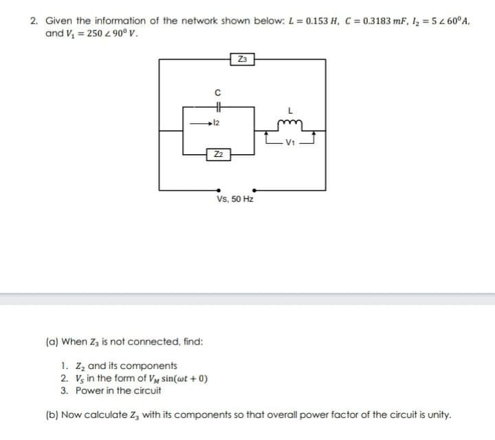 2. Given the information of the network shown below: L = 0.153 H, C = 0.3183 mF, 1, = 5 L 60°A,
and V, = 250 4 90° v.
Z3
12
Z2
Vs, 50 Hz
(a) When Zz is not connected, find:
1. Zz and its components
2. Vg in the form of Vy sin(wt + 0)
3. Power in the circuit
(b) Now calculate Z, with its components so that overall power factor of the circuit is unity.
