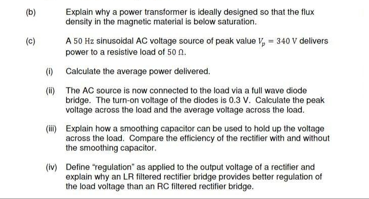 (b)
Explain why a power transformer is ideally designed so that the flux
density in the magnetic material is below saturation.
(c)
A 50 Hz sinusoidal AC voltage source of peak value V, = 340 V delivers
power to a resistive load of 50 n.
(i) Calculate the average power delivered.
(i) The AC source is now connected to the load via a full wave diode
bridge. The turn-on voltage of the diodes is 0.3 V. Calculate the peak
voltage across the load and the average voltage across the load.
(ii) Explain how a smoothing capacitor can be used to hold up the voltage
across the load. Compare the efficiency of the rectifier with and without
the smoothing capacitor.
(iv) Define "regulation" as applied to the output voltage of a rectifier and
explain why an LR filtered rectifier bridge provides better regulation of
the load voltage than an RC filtered rectifier bridge.
