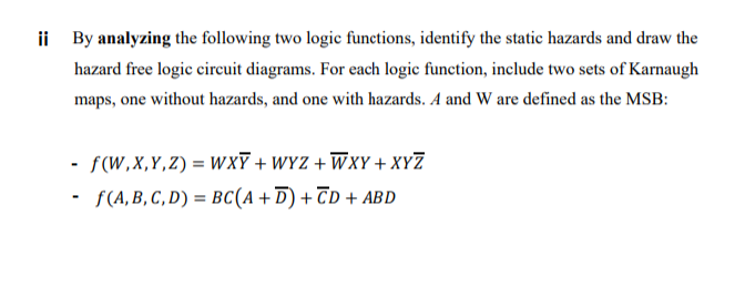 ii By analyzing the following two logic functions, identify the static hazards and draw the
hazard free logic circuit diagrams. For each logic function, include two sets of Karnaugh
maps, one without hazards, and one with hazards. A and W are defined as the MSB:
- f(W,X,Y,Z) = WXF + WYZ + WXY + XYZ
· S(A,B, C, D) = BC(A + D) + TD + ABD
