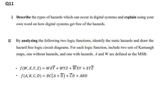 Q11
i Describe the types of hazards which can occur in digital systems and explain using your
own word on how digital systems get free of the hazards.
ii By analyzing the following two logic functions, identify the static hazards and draw the
hazard free logic circuit diagrams. For each logic function, include two sets of Karnaugh
maps, one without hazards, and one with hazards. A and W are defined as the MSB:
- f(W,X,Y,Z) = WxT + WYZ + WxY + XYZ
- F(A,B, C, D) = BC(A +D) + TD + ABD
