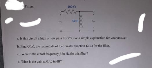Filters
1000
10 H
a. Is this circuit a high or low pass filter? Give a simple explanation for your answer.
b. Find G(o), the magnitude of the transfer function G(o) for the filter,
c. What is the cutoff frequency fo in Hz for this filter?
d. What is the gain at 0.4 in dB?
00000
