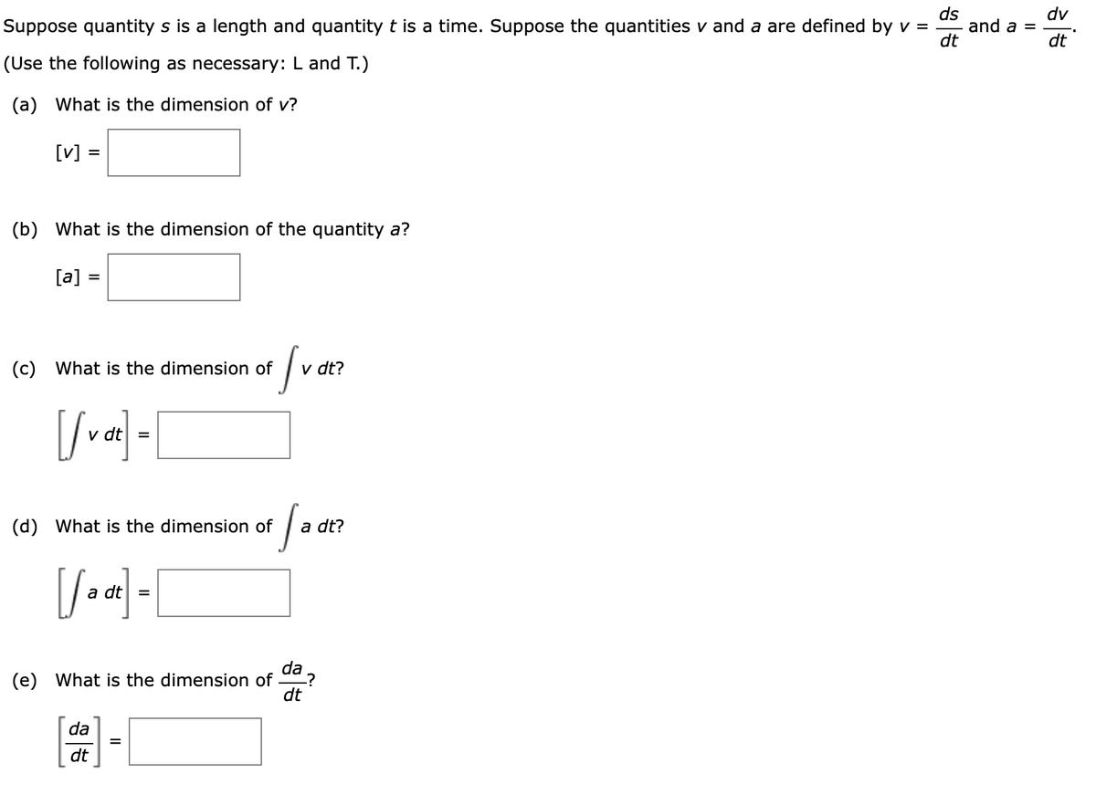 ds
and a =
dt
dv
Suppose quantity s is a length and quantity t is a time. Suppose the quantities v and a are defined by v =
dt
(Use the following as necessary: L and T.)
(a) What is the dimension of v?
[v] =
(b) What is the dimension of the quantity a?
[a] =
(c) What is the dimension of
v dt?
(d) What is the dimension of
a dt?
dt| =
da
(e) What is the dimension of
dt
da
dt
