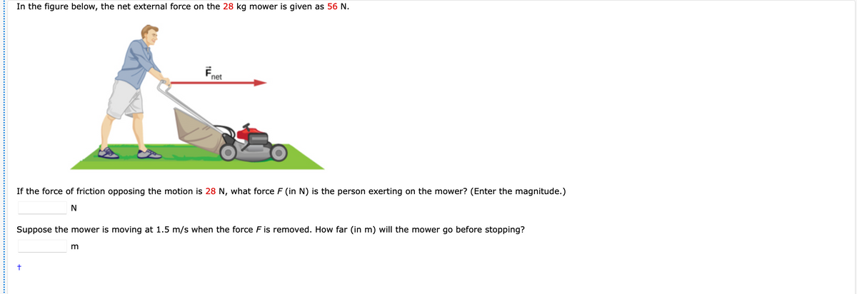 In the figure below, the net external force on the 28 kg mower is given as 56 N.
net
If the force of friction opposing the motion is 28 N, what force F (in N) is the person exerting on the mower? (Enter the magnitude.)
Suppose the mower is moving at 1.5 m/s when the force F is removed. How far (in m) will the mower go before stopping?
