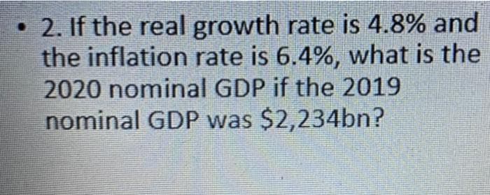 • 2. If the real growth rate is 4.8% and
the inflation rate is 6.4%, what is the
2020 nominal GDP if the 2019
nominal GDP was $2,234bn?
