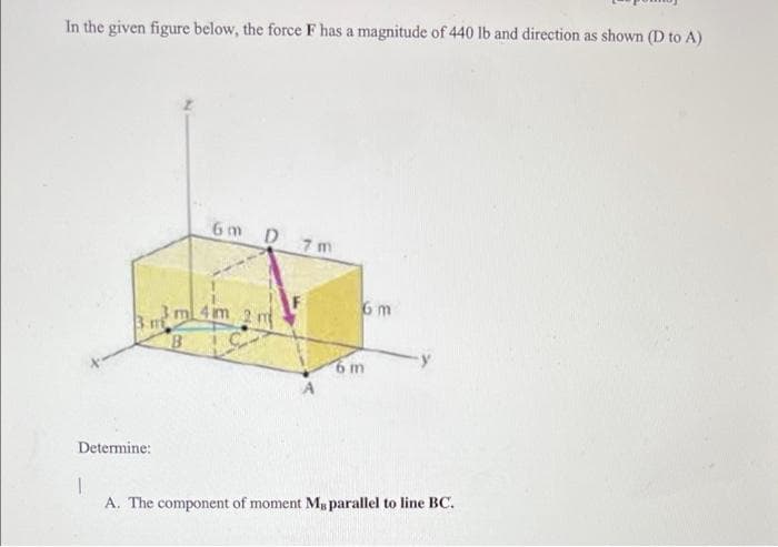In the given figure below, the force F has a magnitude of 440 lb and direction as shown (D to A)
6m D 7m
6m
m 4im 2 m
B
6m
Determine:
A. The component of moment M parallel to line BC.
