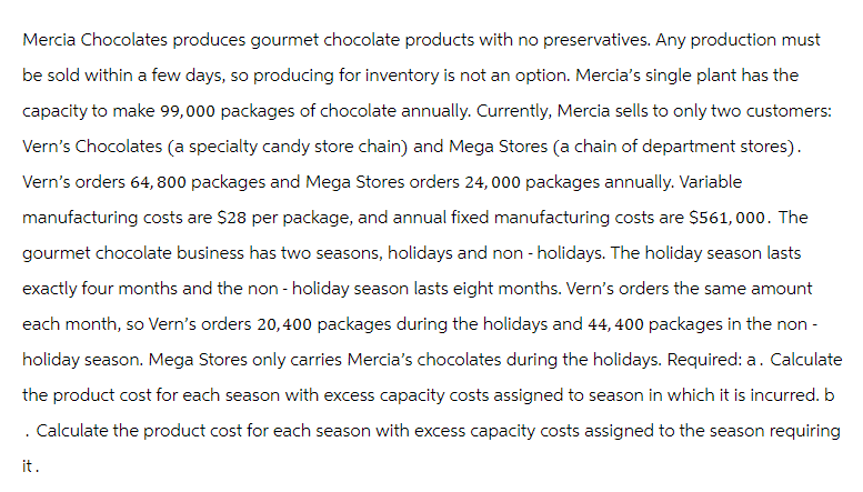 Mercia Chocolates produces gourmet chocolate products with no preservatives. Any production must
be sold within a few days, so producing for inventory is not an option. Mercia's single plant has the
capacity to make 99,000 packages of chocolate annually. Currently, Mercia sells to only two customers:
Vern's Chocolates (a specialty candy store chain) and Mega Stores (a chain of department stores).
Vern's orders 64,800 packages and Mega Stores orders 24,000 packages annually. Variable
manufacturing costs are $28 per package, and annual fixed manufacturing costs are $561,000. The
gourmet chocolate business has two seasons, holidays and non-holidays. The holiday season lasts
exactly four months and the non-holiday season lasts eight months. Vern's orders the same amount
each month, so Vern's orders 20,400 packages during the holidays and 44, 400 packages in the non-
holiday season. Mega Stores only carries Mercia's chocolates during the holidays. Required: a. Calculate
the product cost for each season with excess capacity costs assigned to season in which it is incurred. b
. Calculate the product cost for each season with excess capacity costs assigned to the season requiring
it.