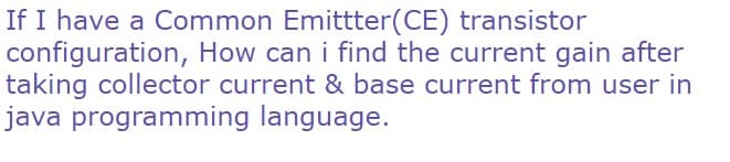 If I have a Common Emittter(CE) transistor
configuration, How can i find the current gain after
taking collector current & base current from user in
java programming language.
