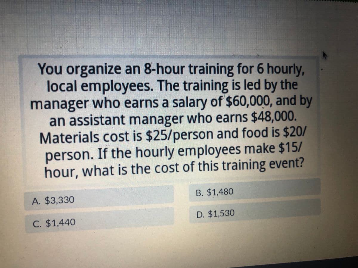 You organize an 8-hour training for 6 hourly,
local employees. The training is led by the
manager who earns a salary of $60,000, and by
an assistant manager who earns $48,000.
Materials cost is $25/person and food is $20/
person. If the hourly employees make $15/
hour, what is the cost of this training event?
A. $3,330
C. $1,440
B. $1,480
D. $1,530