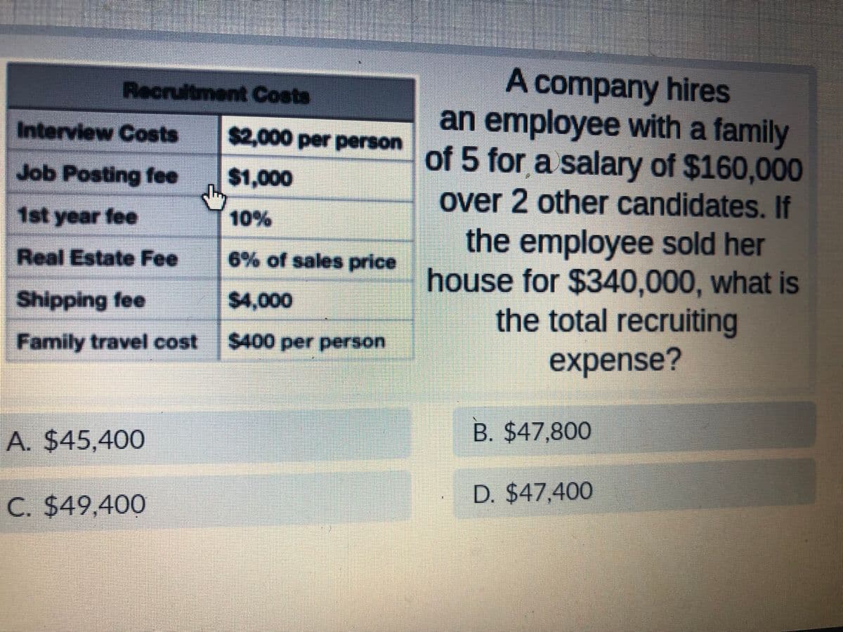 Recruitment Costs
Interview Costs
Job Posting fee
1st year fee
Real Estate Fee
Shipping fee
Family travel cost
A. $45,400
C. $49,400
$2,000 per person
$1,000
10%
6% of sales price
$4,000
$400 per person
A company hires
an employee with a family
of 5 for a salary of $160,000
over 2 other candidates. If
the employee sold her
house for $340,000, what is
the total recruiting
expense?
B. $47,800
D. $47,400