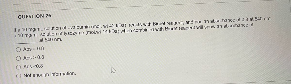 QUESTION 26
If a 10 mg/mL solution of ovalbumin (mol. wt 42 kDa) reacts with Biuret reagent, and has an absorbance of 0.8 at 540 nm,
a 10 mg/mL solution of lysozyme (mol.wt 14 kDa) when combined with Biuret reagent will show an absorbance of
at 540 nm.
O Abs = 0.8
O Abs > 0.8
O Abs <0.8
O Not enough information.
